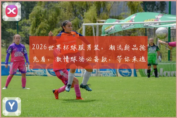 2026世界杯球服男装，潮流新品抢先看，激情球场必备款，等你来选购