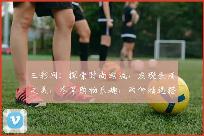 三彩网：探索时尚潮流，发现生活之美，尽享购物乐趣，两件精选搭配，惊喜价来袭