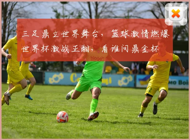 三足鼎立世界舞台，篮球激情燃爆世界杯激战正酣，看谁问鼎金杯